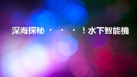 深海探秘！水下智能機器人200米打撈，揭開海底神秘面紗？
